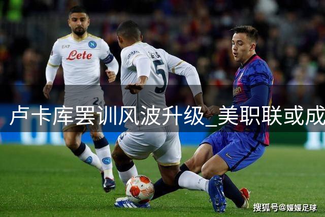 卢卡库罢训风波升级 美职联或成职业生涯下一站