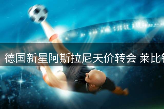 德国新星阿斯拉尼天价转会 莱比锡锁定锋线未来核心