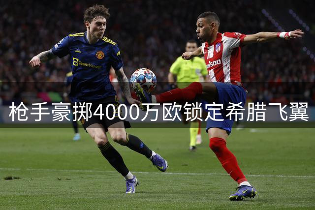 枪手豪掷4000万欧锁定希腊飞翼 阿尔特塔钦点全能攻击手加盟